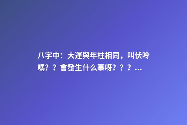 八字中：大運與年柱相同，叫伏呤嗎？？會發生什么事呀？？？是不是那么可怕啊？？？！！ 八字大運流年伏呤怎么看-第1張-觀點-玄機派